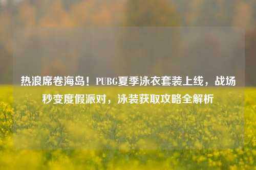 热浪席卷海岛！PUBG夏季泳衣套装上线，战场秒变度假派对，泳装获取攻略全解析