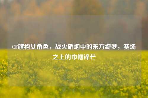 CF旗袍女角色，战火硝烟中的东方绮梦，赛场之上的巾帼锋芒