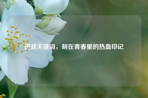 逆战关键词,刻在青春里的热血印记