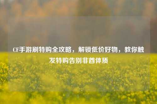 CF手游刷特购全攻略,解锁低价好物,教你触发特购告别非酋体质