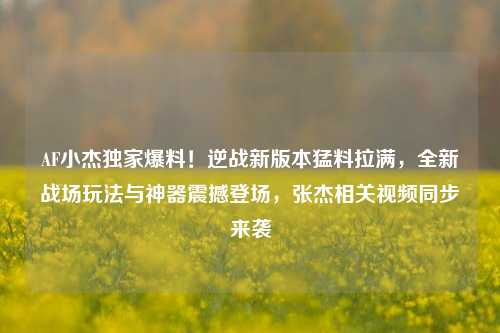 AF小杰独家爆料!逆战新版本猛料拉满,全新战场玩法与神器震撼登场,张杰相关视频同步来袭