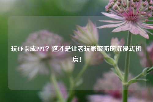 玩CF卡成PPT？这才是让老玩家破防的沉浸式折磨！