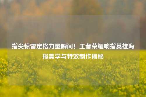 指尖惊雷定格力量瞬间!王者荣耀响指英雄海报美学与特效制作揭秘