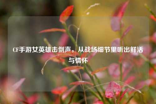 CF手游女英雄击倒声,从战场细节里听出鲜活与情怀