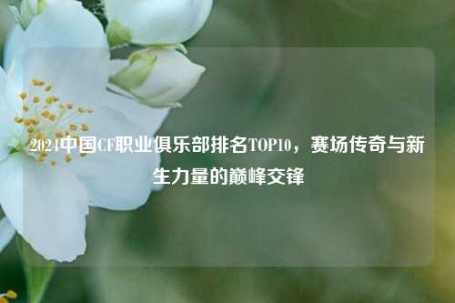 2024中国CF职业俱乐部排名TOP10，赛场传奇与新生力量的巅峰交锋