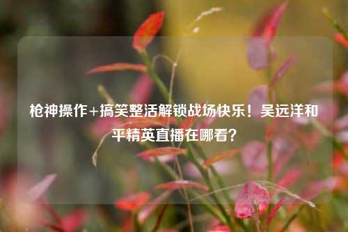 枪神操作+搞笑整活解锁战场快乐!吴远洋和平精英直播在哪看?