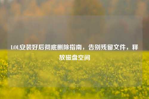 LOL安装好后彻底删除指南,告别残留文件,释放磁盘空间
