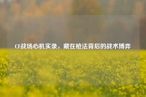 CF战场心机实录,藏在枪法背后的战术博弈