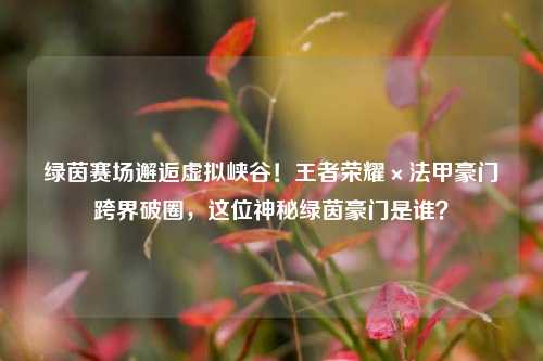 绿茵赛场邂逅虚拟峡谷！王者荣耀×法甲豪门跨界破圈，这位神秘绿茵豪门是谁？