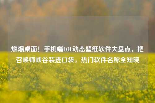 燃爆桌面！手机端LOL动态壁纸软件大盘点，把召唤师峡谷装进口袋，热门软件名称全知晓