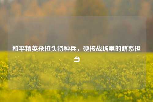 和平精英朵拉头特种兵,硬核战场里的萌系担当