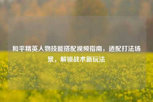 和平精英人物技能搭配视频指南，适配打法场景，解锁战术新玩法