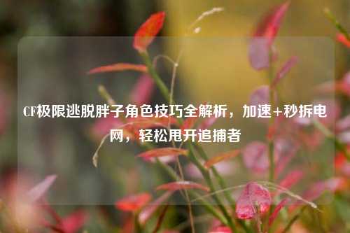 CF极限逃脱胖子角色技巧全解析，加速+秒拆电网，轻松甩开追捕者