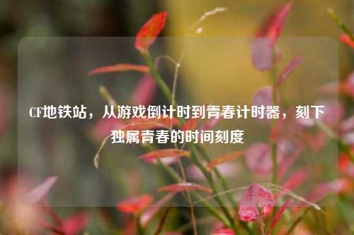 CF地铁站,从游戏倒计时到青春计时器,刻下独属青春的时间刻度