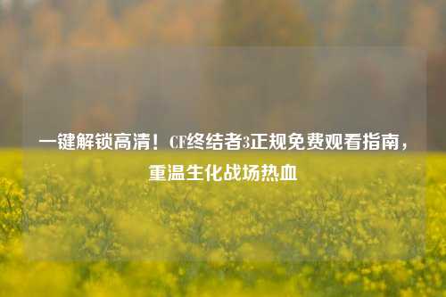 一键解锁高清!CF终结者3正规免费观看指南,重温生化战场热血