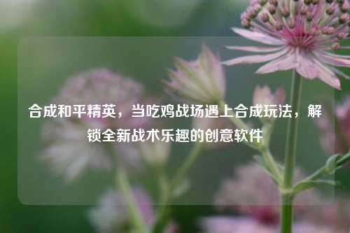合成和平精英,当吃鸡战场遇上合成玩法,解锁全新战术乐趣的创意软件