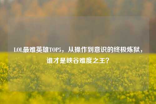 LOL最难英雄TOP5,从操作到意识的终极炼狱,谁才是峡谷难度之王?