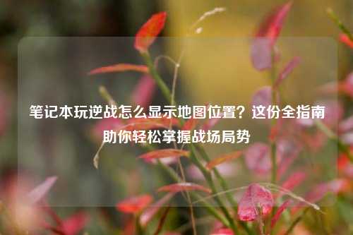 笔记本玩逆战怎么显示地图位置?这份全指南助你轻松掌握战场局势