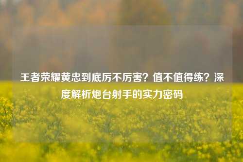 王者荣耀黄忠到底厉不厉害?值不值得练?深度解析炮台射手的实力密码