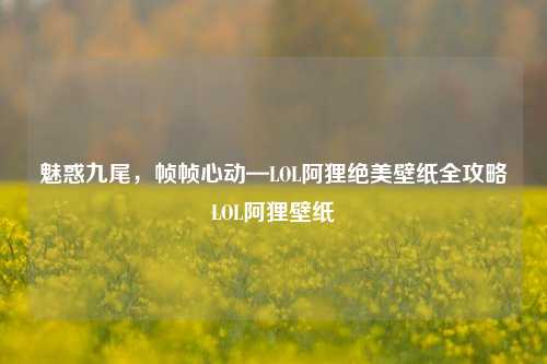 魅惑九尾,帧帧心动—LOL阿狸绝美壁纸全攻略LOL阿狸壁纸