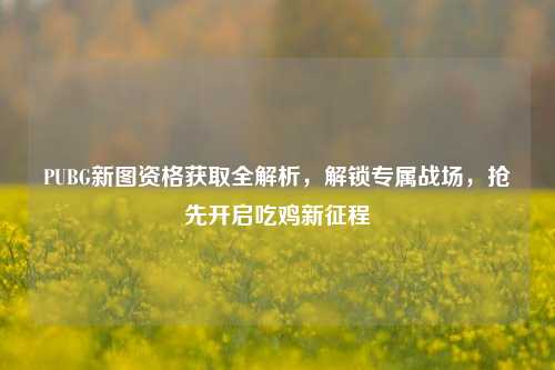 PUBG新图资格获取全解析,解锁专属战场,抢先开启吃鸡新征程
