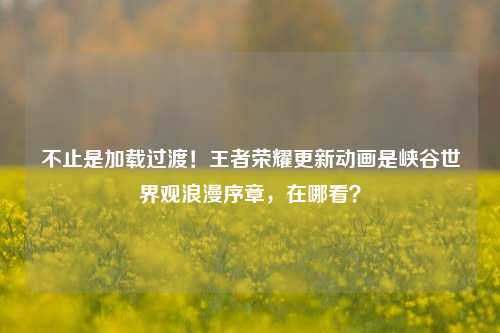 不止是加载过渡!王者荣耀更新动画是峡谷世界观浪漫序章,在哪看?