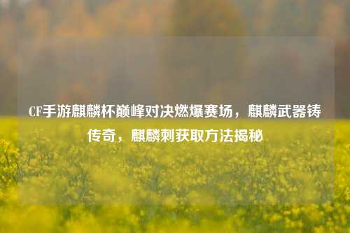 CF手游麒麟杯巅峰对决燃爆赛场,麒麟武器铸传奇,麒麟刺获取方法揭秘