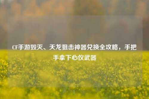CF手游毁灭、天龙狙击神器兑换全攻略,手把手拿下心仪武器