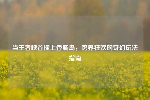 当王者峡谷撞上香肠岛,跨界狂欢的奇幻玩法指南