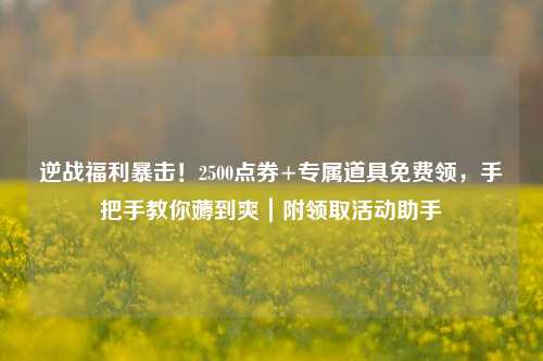 逆战福利暴击!2500点券+专属道具免费领,手把手教你薅到爽|附领取活动助手
