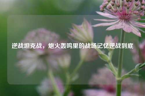 逆战坦克战,炮火轰鸣里的战场记忆逆战到底