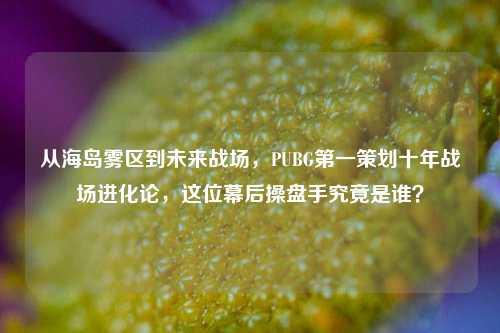 从海岛雾区到未来战场,PUBG第一策划十年战场进化论,这位幕后操盘手究竟是谁?