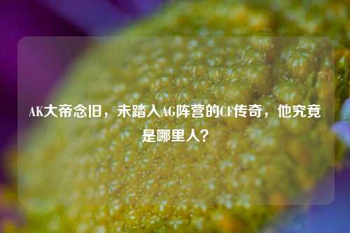 AK大帝念旧,未踏入AG阵营的CF传奇,他究竟是哪里人?