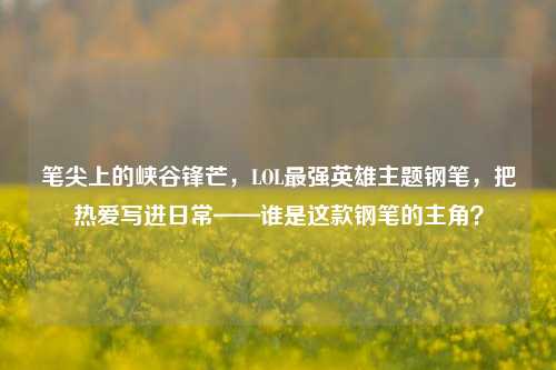 笔尖上的峡谷锋芒,LOL最强英雄主题钢笔,把热爱写进日常——谁是这款钢笔的主角?