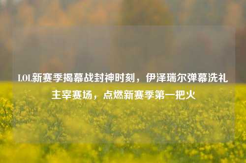 LOL新赛季揭幕战封神时刻，伊泽瑞尔弹幕洗礼主宰赛场，点燃新赛季第一把火
