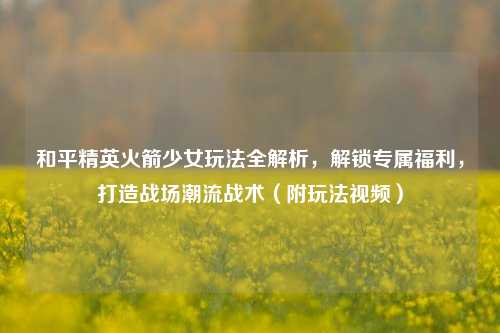 和平精英火箭少女玩法全解析,解锁专属福利,打造战场潮流战术(附玩法视频)