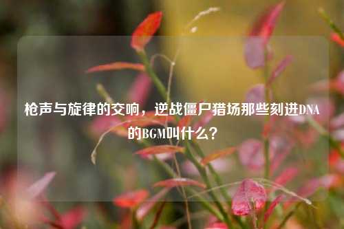 枪声与旋律的交响,逆战僵尸猎场那些刻进DNA的BGM叫什么?