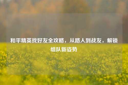 和平精英找好友全攻略,从路人到战友,解锁组队新姿势