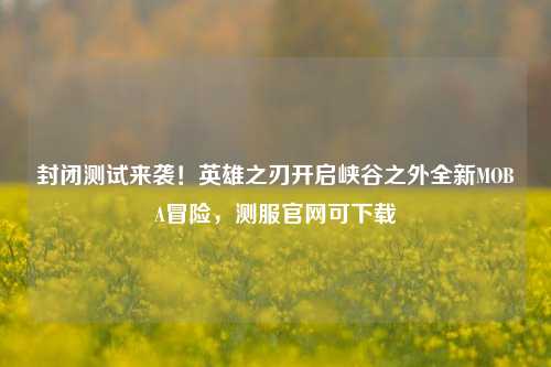封闭测试来袭!英雄之刃开启峡谷之外全新MOBA冒险,测服官网可下载