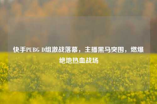 快手PUBG D组激战落幕,主播黑马突围,燃爆绝地热血战场