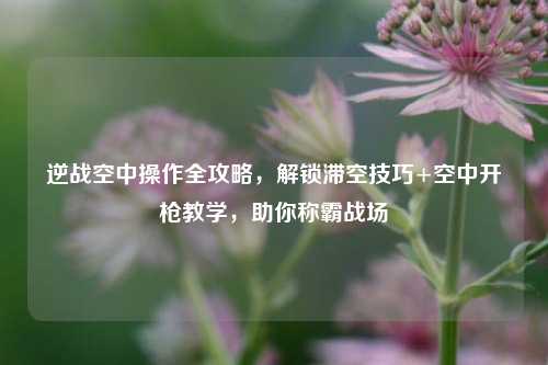 逆战空中操作全攻略,解锁滞空技巧+空中开枪教学,助你称霸战场