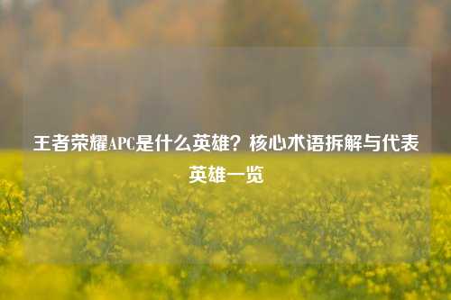 王者荣耀APC是什么英雄?核心术语拆解与代表英雄一览