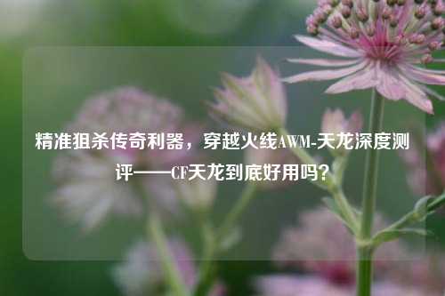 精准狙杀传奇利器,穿越火线AWM-天龙深度测评——CF天龙到底好用吗?