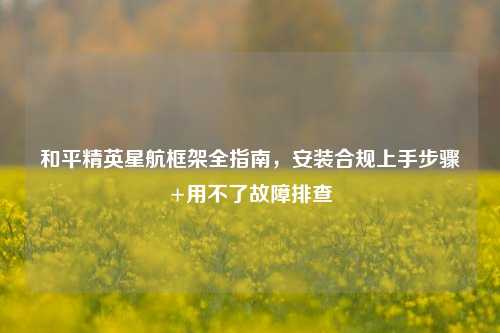 和平精英星航框架全指南,安装合规上手步骤+用不了故障排查