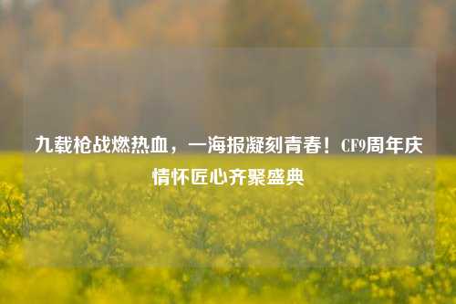 九载枪战燃热血,一海报凝刻青春!CF9周年庆情怀匠心齐聚盛典