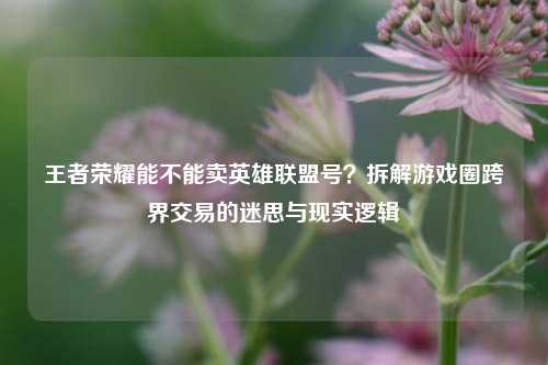 王者荣耀能不能卖英雄联盟号?拆解游戏圈跨界交易的迷思与现实逻辑