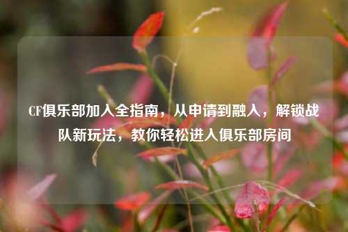 CF俱乐部加入全指南,从申请到融入,解锁战队新玩法,教你轻松进入俱乐部房间