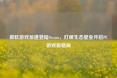 微软游戏加速登陆Steam，打破生态壁垒开启PC游戏新格局