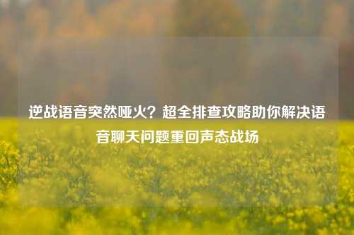 逆战语音突然哑火?超全排查攻略助你解决语音聊天问题重回声态战场