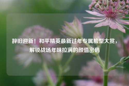辞旧迎新!和平精英最新过年专属脸型大赏,解锁战场年味拉满的颜值密码